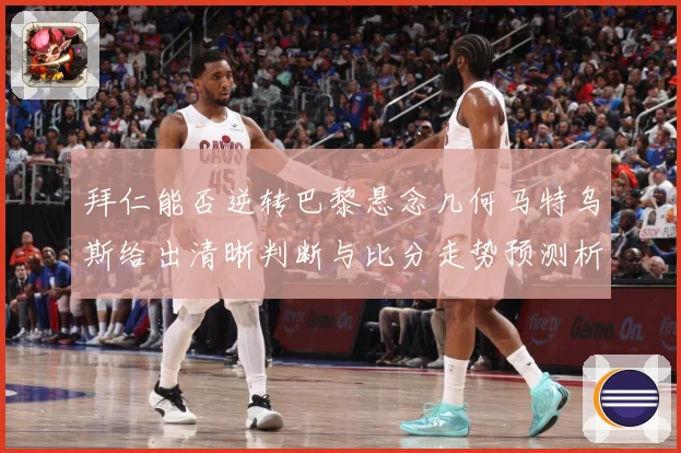 拜仁能否逆转巴黎悬念几何马特乌斯给出清晰判断与比分走势预测析数据研判：最新赛事动态与深度分析