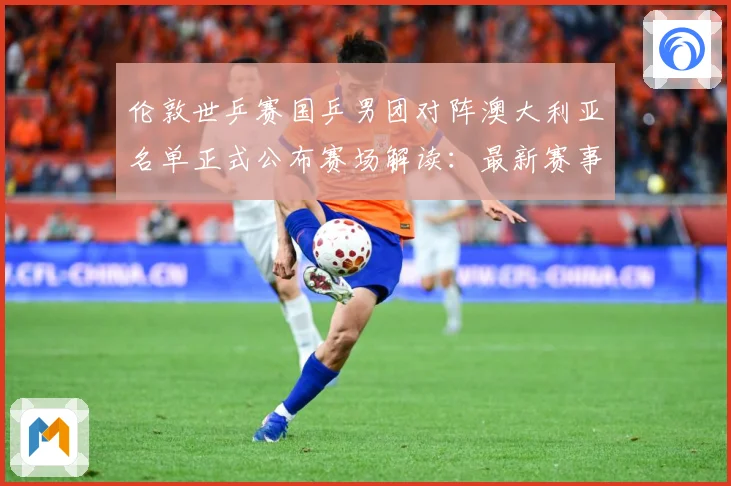 伦敦世乒赛国乒男团对阵澳大利亚名单正式公布赛场解读：最新赛事动态与深度分析