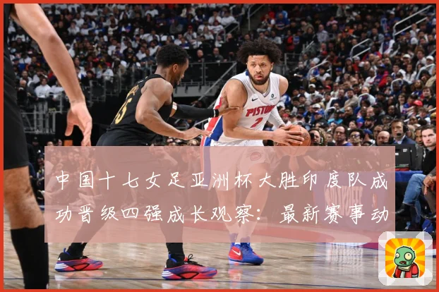 中国十七女足亚洲杯大胜印度队成功晋级四强成长观察：最新赛事动态与深度分析