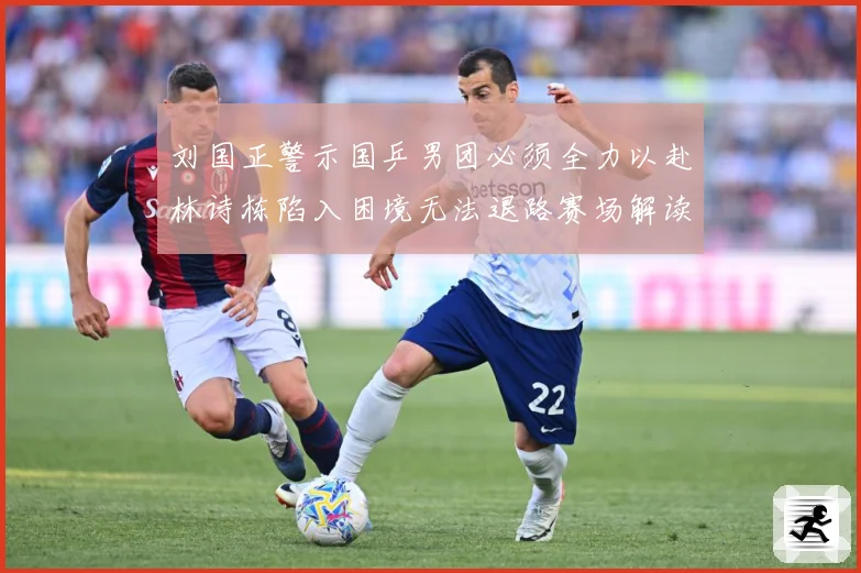 刘国正警示国乒男团必须全力以赴林诗栋陷入困境无法退路赛场解读：最新赛事动态与深度分析