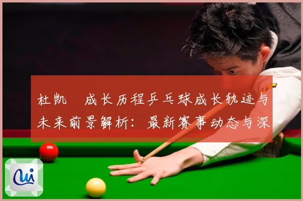 杜凯琹成长历程乒乓球成长轨迹与未来前景解析：最新赛事动态与深度分析