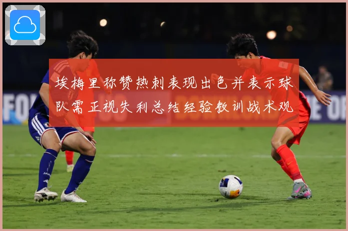埃梅里称赞热刺表现出色并表示球队需正视失利总结经验教训战术观察：最新赛事动态与深度分析