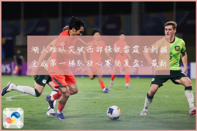 湖人难以突破西部强敌雷霆马刺掘金成第一梯队核心赛场复盘：最新赛事动态与深度分析