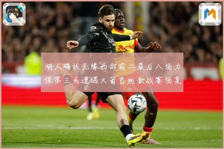 湖人确认无缘西部前二最后八场力保第三或遭遇火箭首轮激战赛场复盘：最新赛事动态与深度分析