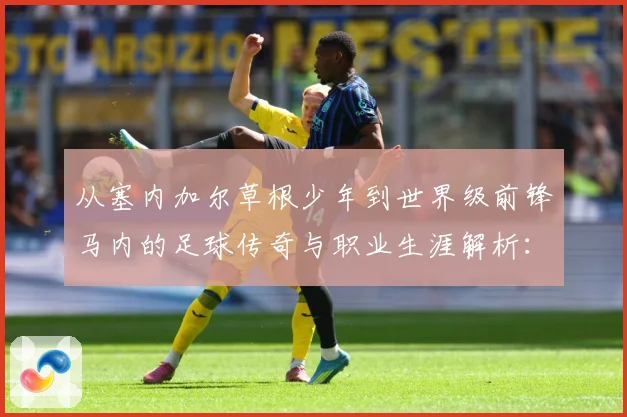 从塞内加尔草根少年到世界级前锋马内的足球传奇与职业生涯解析：最新赛事动态与深度分析