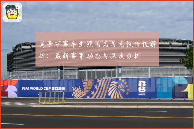 高亭宇赛车生涯高光与竞技价值解析：最新赛事动态与深度分析