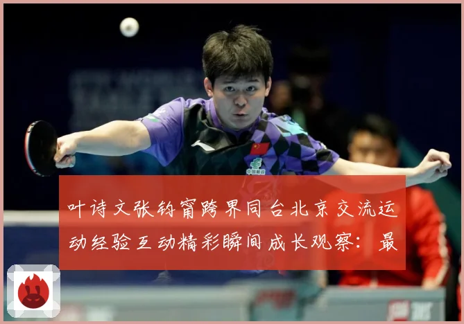 叶诗文张钧甯跨界同台北京交流运动经验互动精彩瞬间成长观察：最新赛事动态与深度分析
