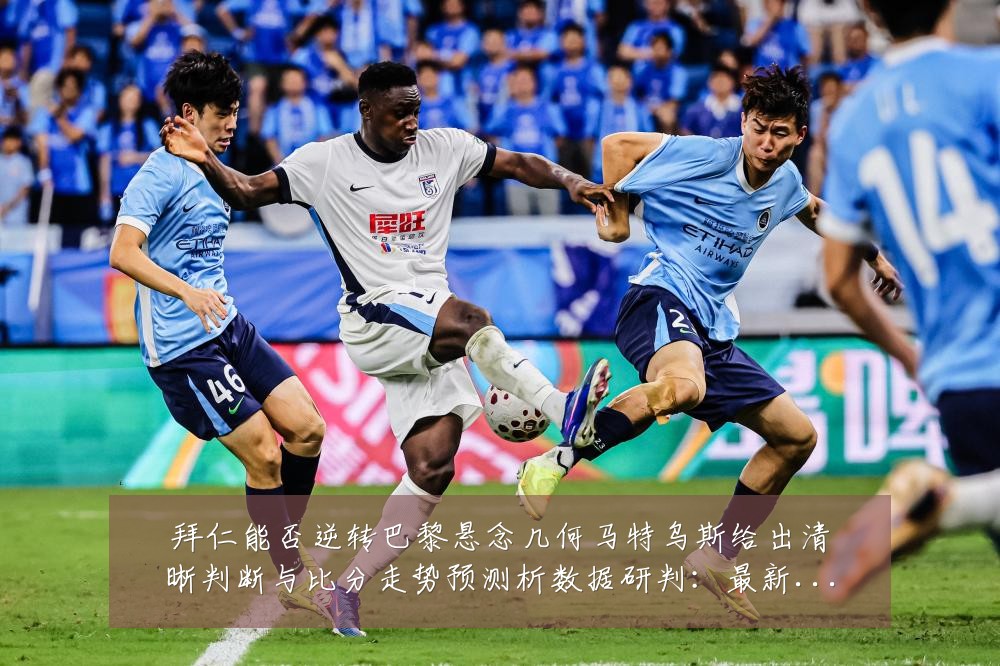 拜仁能否逆转巴黎悬念几何马特乌斯给出清晰判断与比分走势预测析数据研判:最新赛事动态与深度分析
