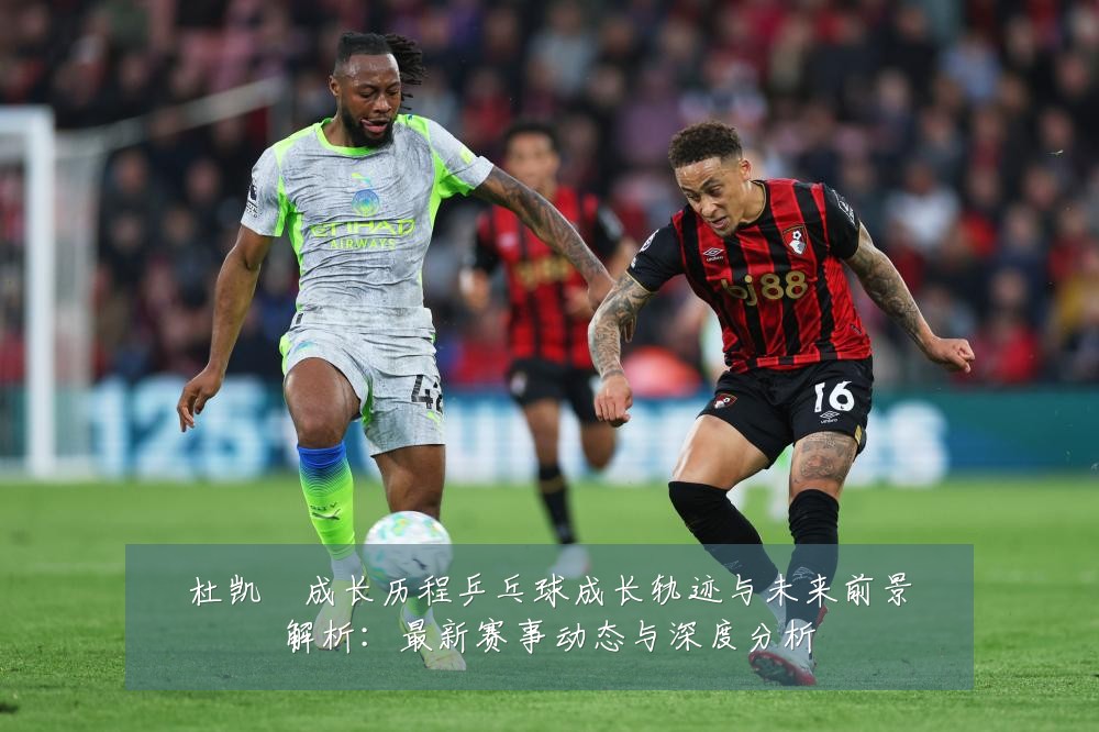 杜凯琹成长历程乒乓球成长轨迹与未来前景解析:最新赛事动态与深度分析